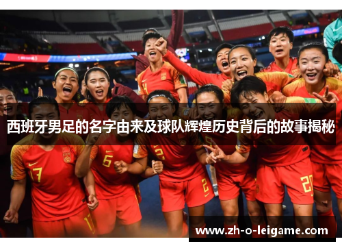 西班牙男足的名字由来及球队辉煌历史背后的故事揭秘