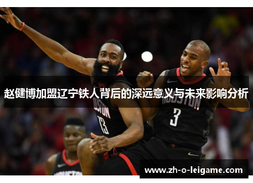 赵健博加盟辽宁铁人背后的深远意义与未来影响分析