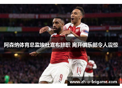阿森纳体育总监埃杜宣布辞职 离开俱乐部令人震惊